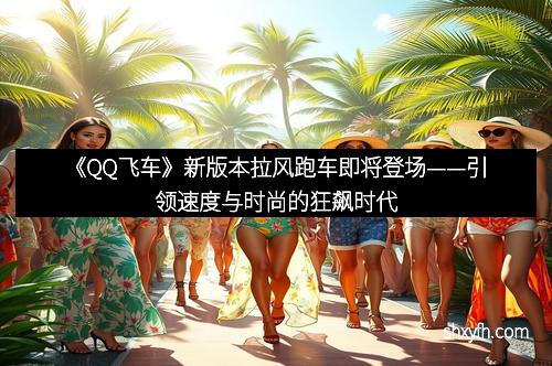 《QQ飞车》新版本拉风跑车即将登场——引领速度与时尚的狂飙时代