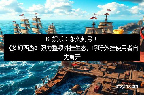 K1娱乐：永久封号！《梦幻西游》强力整顿外挂生态，呼吁外挂使用者自觉离开