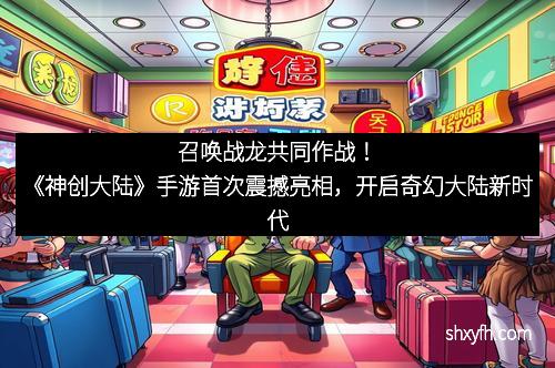 召唤战龙共同作战！《神创大陆》手游首次震撼亮相，开启奇幻大陆新时代